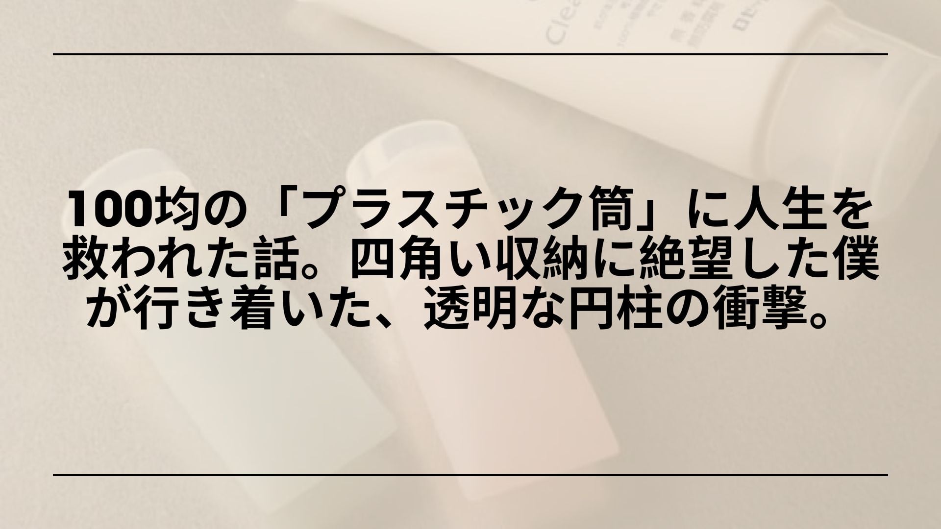 【実録】100均の「プラスチック筒」に人生を救われた話。四角い収納に絶望した僕が行き着いた、透明な円柱の衝撃。
